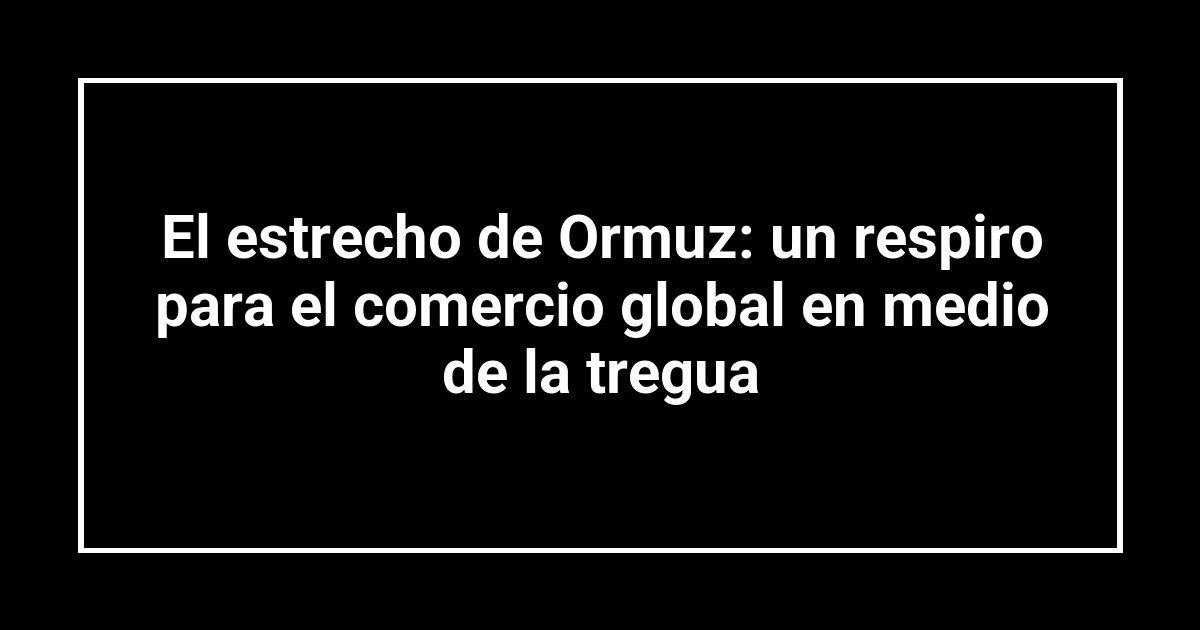 El estrecho de Ormuz: un respiro para el comercio global en medio de la tregua