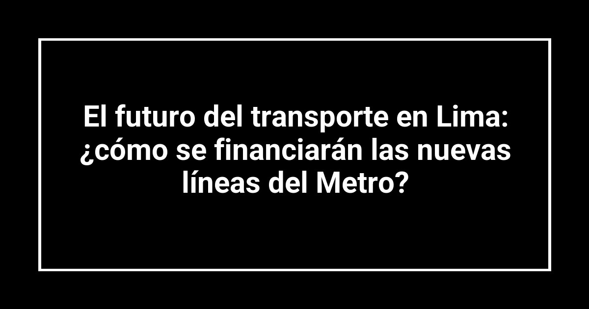 El futuro del transporte en Lima: ¿cómo se financiarán las nuevas líneas del Metro?