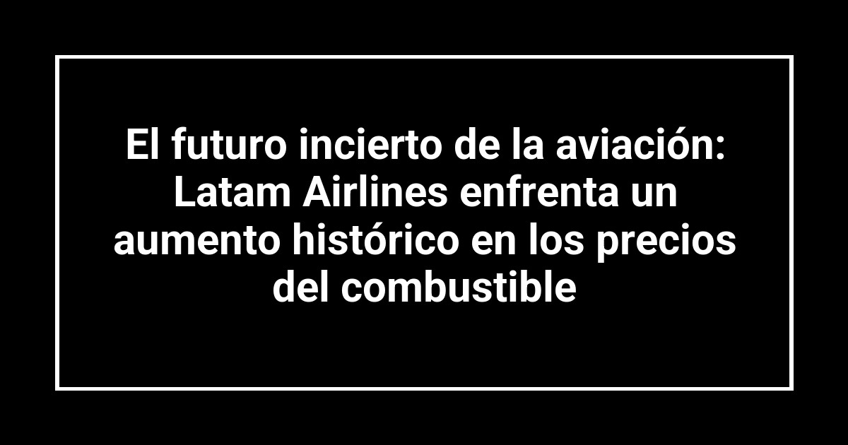 El futuro incierto de la aviación: Latam Airlines enfrenta un aumento histórico en los precios del combustible