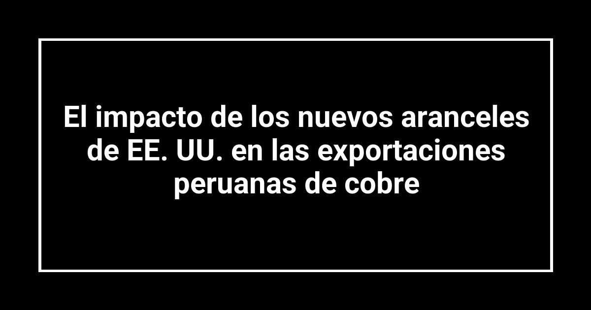 El impacto de los nuevos aranceles de EE. UU. en las exportaciones peruanas de cobre