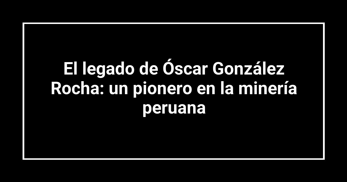 El legado de Óscar González Rocha: un pionero en la minería peruana