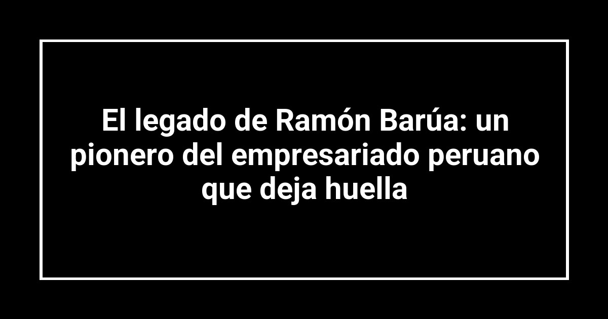 El legado de Ramón Barúa: un pionero del empresariado peruano que deja huella