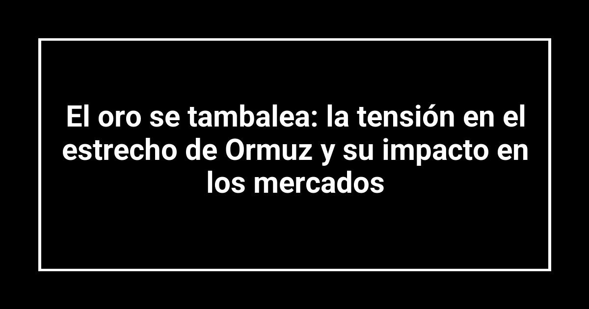 El oro se tambalea: la tensión en el estrecho de Ormuz y su impacto en los mercados