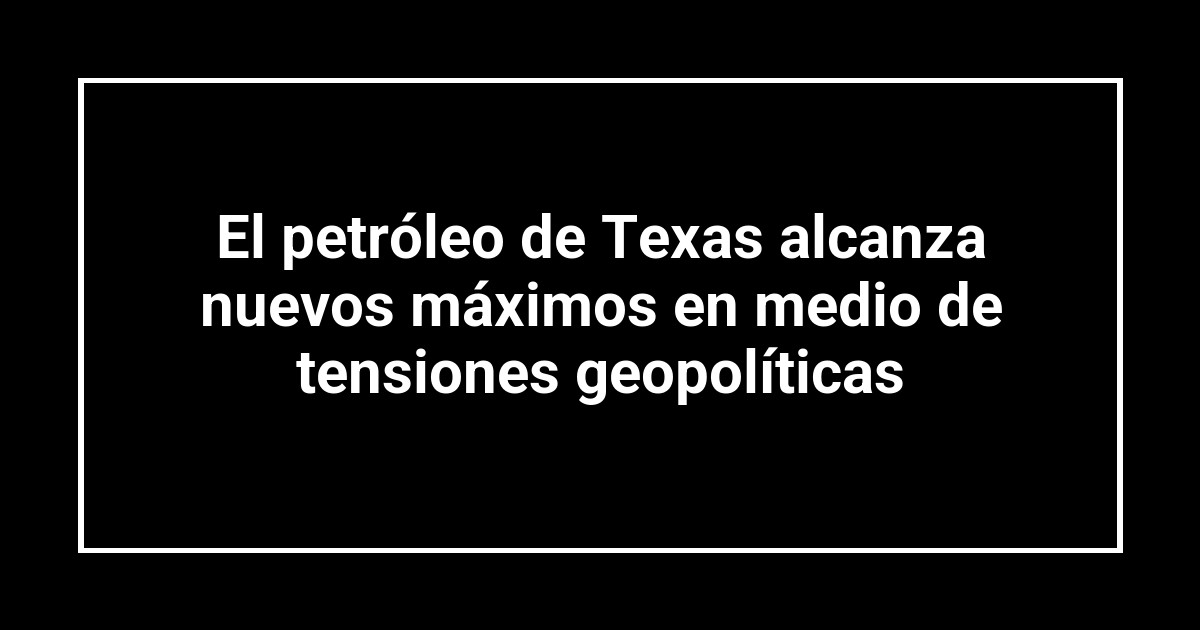 El petróleo de Texas alcanza nuevos máximos en medio de tensiones geopolíticas