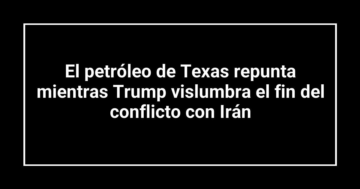 El petróleo de Texas repunta mientras Trump vislumbra el fin del conflicto con Irán