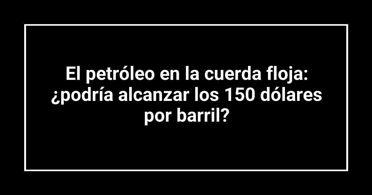 El petróleo en la cuerda floja: ¿podría alcanzar los 150 dólares por barril?