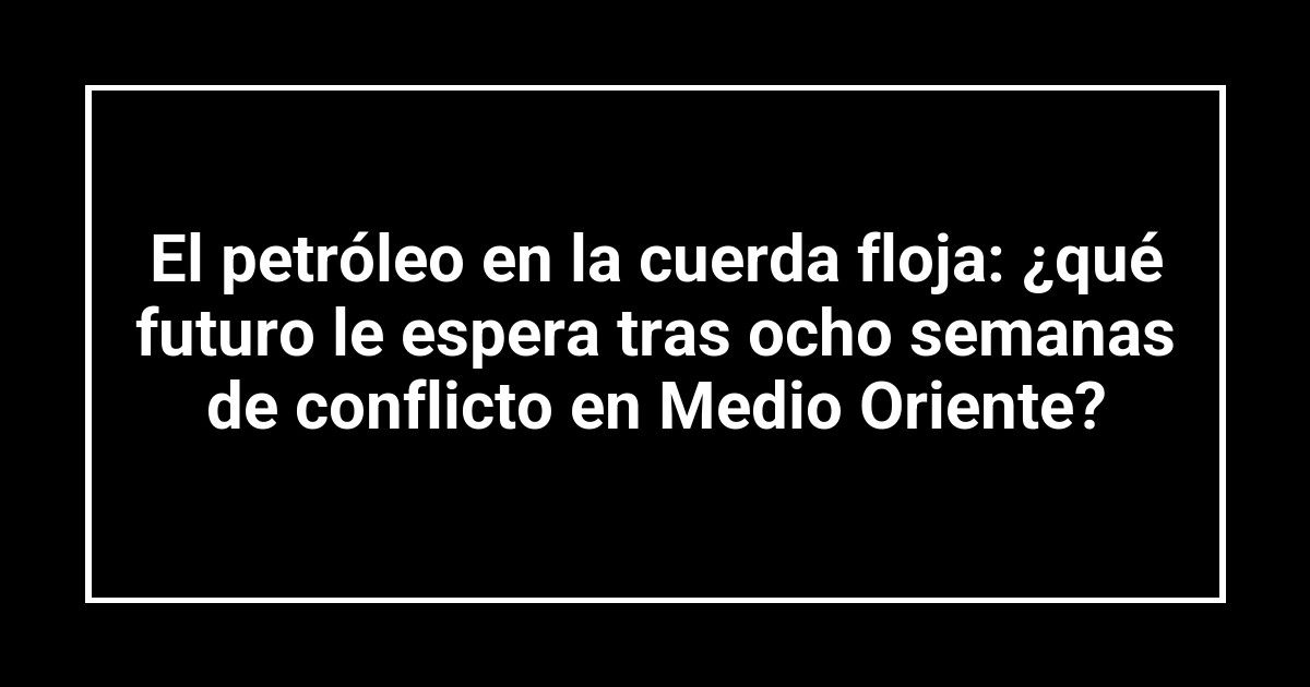 El petróleo en la cuerda floja: ¿qué futuro le espera tras ocho semanas de conflicto en Medio Oriente?