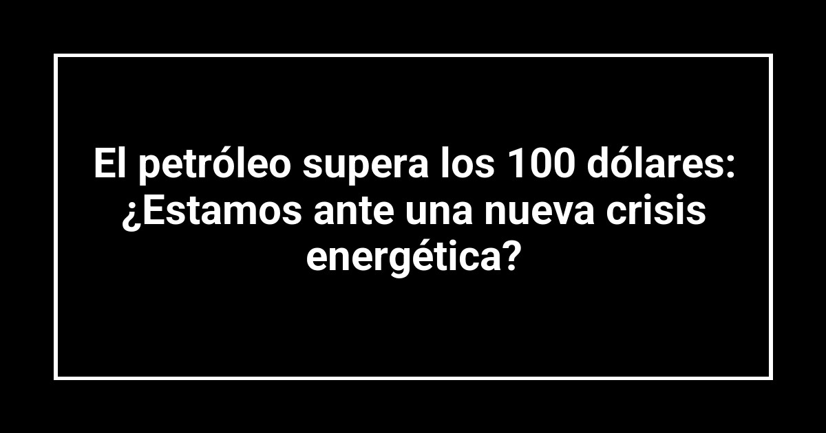 El petróleo supera los 100 dólares: ¿Estamos ante una nueva crisis energética?