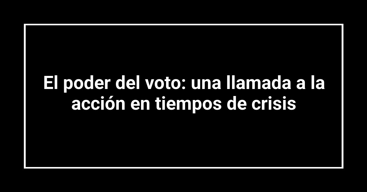 El poder del voto: una llamada a la acción en tiempos de crisis