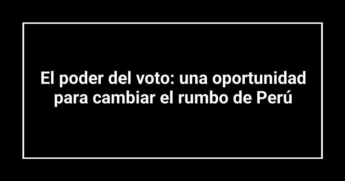 El poder del voto: una oportunidad para cambiar el rumbo de Perú