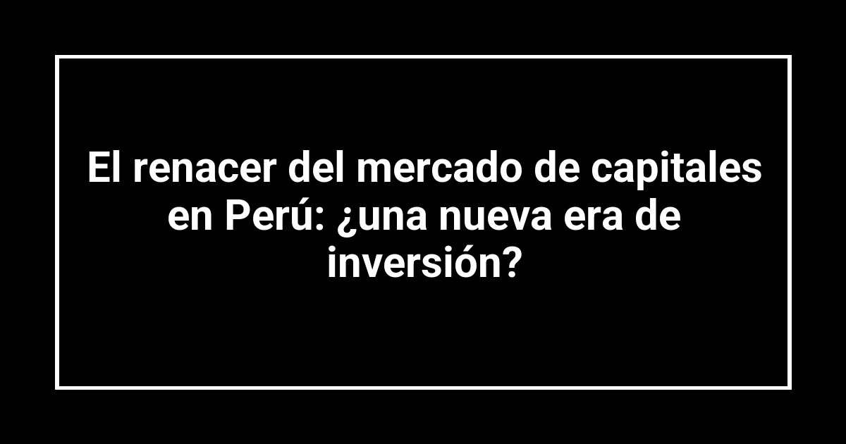 El renacer del mercado de capitales en Perú: ¿una nueva era de inversión?