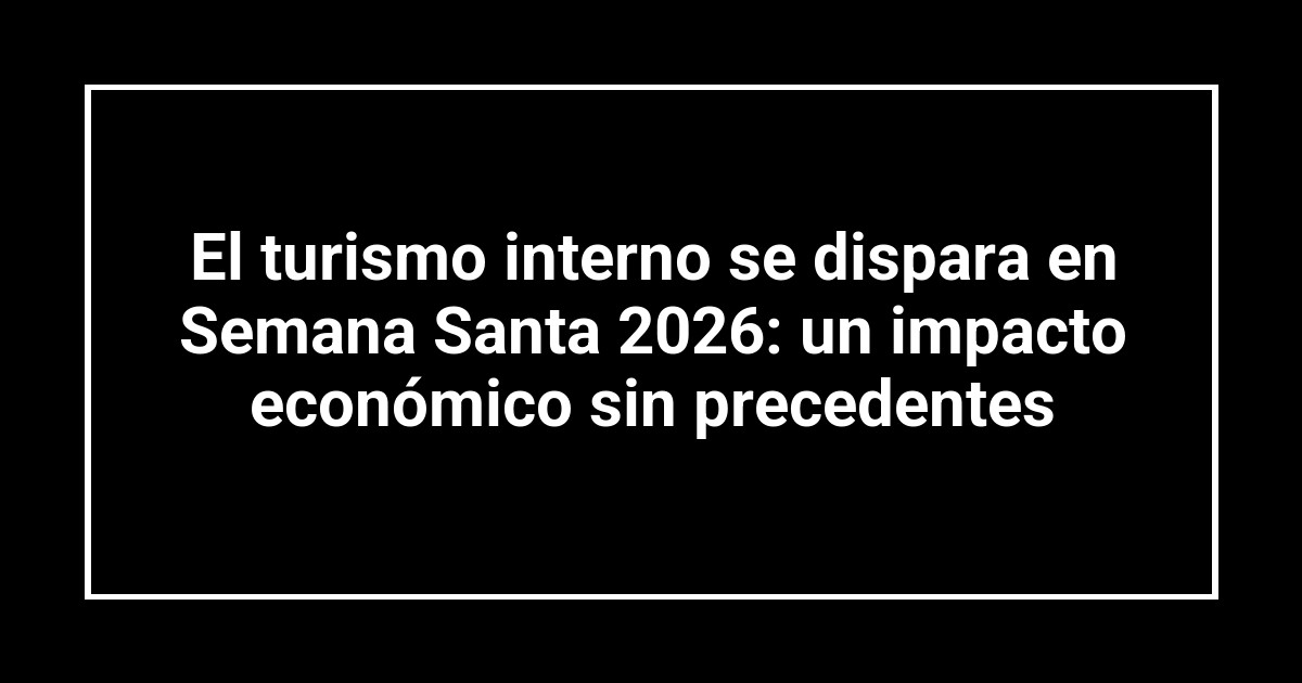 El turismo interno se dispara en Semana Santa 2026: un impacto económico sin precedentes