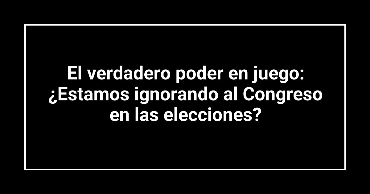 El verdadero poder en juego: ¿Estamos ignorando al Congreso en las elecciones?