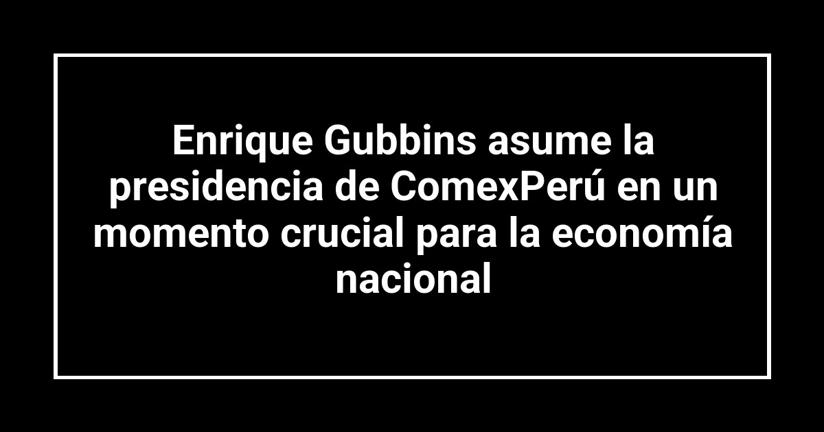 Enrique Gubbins asume la presidencia de ComexPerú en un momento crucial para la economía nacional