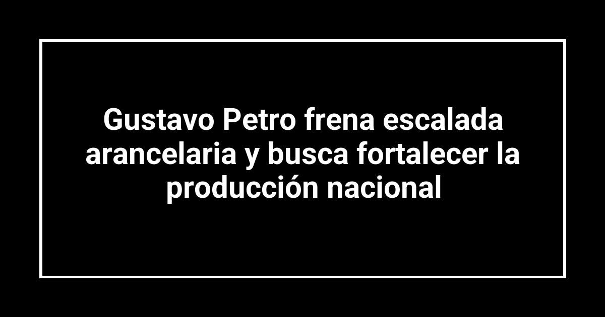 Gustavo Petro frena escalada arancelaria y busca fortalecer la producción nacional