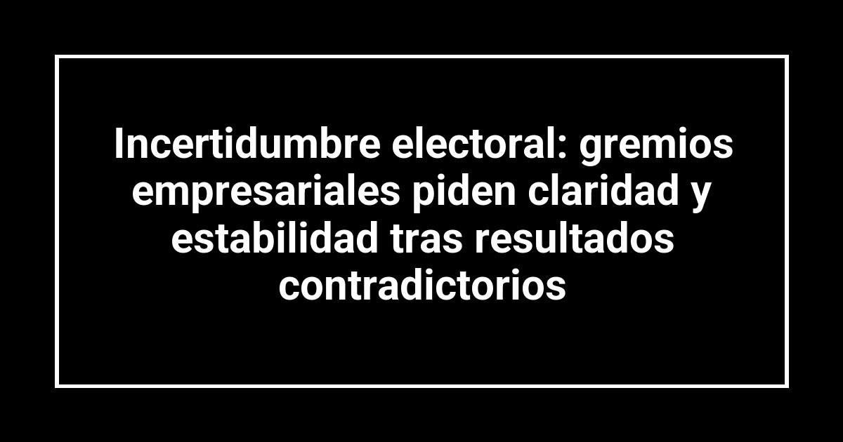 Incertidumbre electoral: gremios empresariales piden claridad y estabilidad tras resultados contradictorios