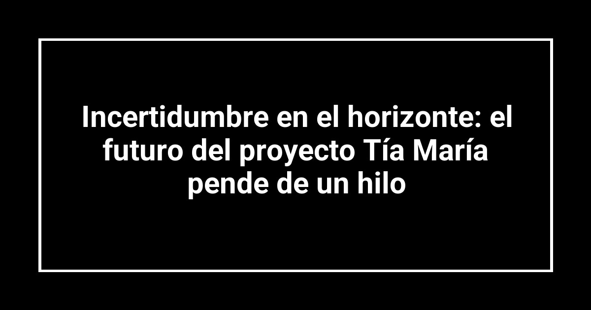 Incertidumbre en el horizonte: el futuro del proyecto Tía María pende de un hilo