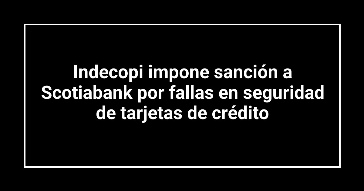 Indecopi impone sanción a Scotiabank por fallas en seguridad de tarjetas de crédito