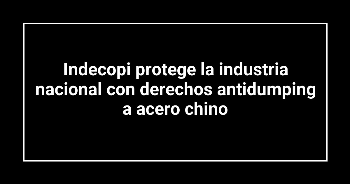 Indecopi protege la industria nacional con derechos antidumping a acero chino