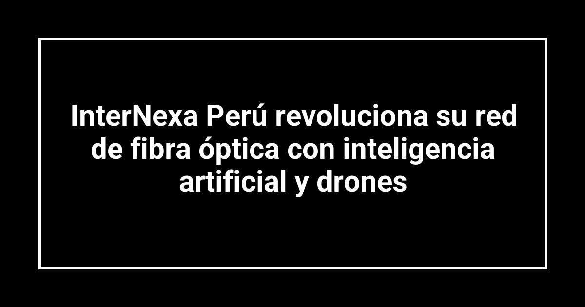 InterNexa Perú revoluciona su red de fibra óptica con inteligencia artificial y drones