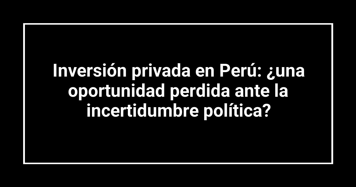 Inversión privada en Perú: ¿una oportunidad perdida ante la incertidumbre política?