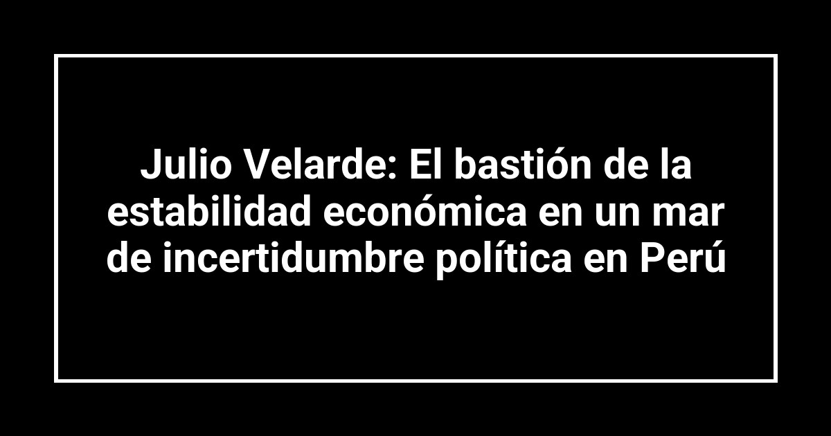Julio Velarde: El bastión de la estabilidad económica en un mar de incertidumbre política en Perú