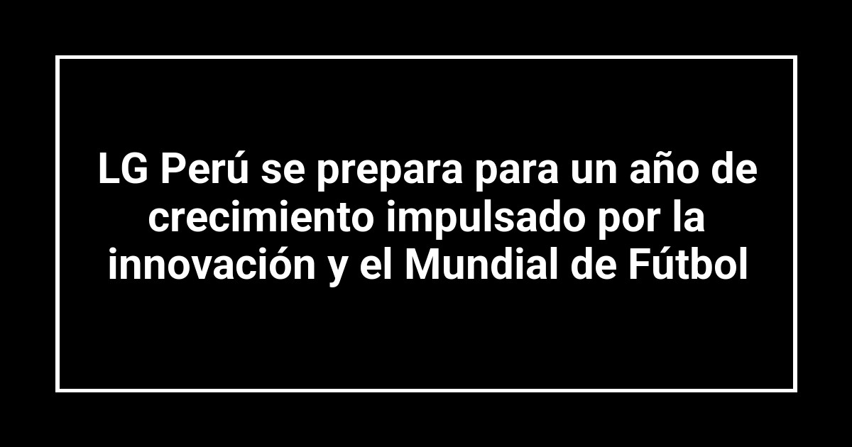 LG Perú se prepara para un año de crecimiento impulsado por la innovación y el Mundial de Fútbol