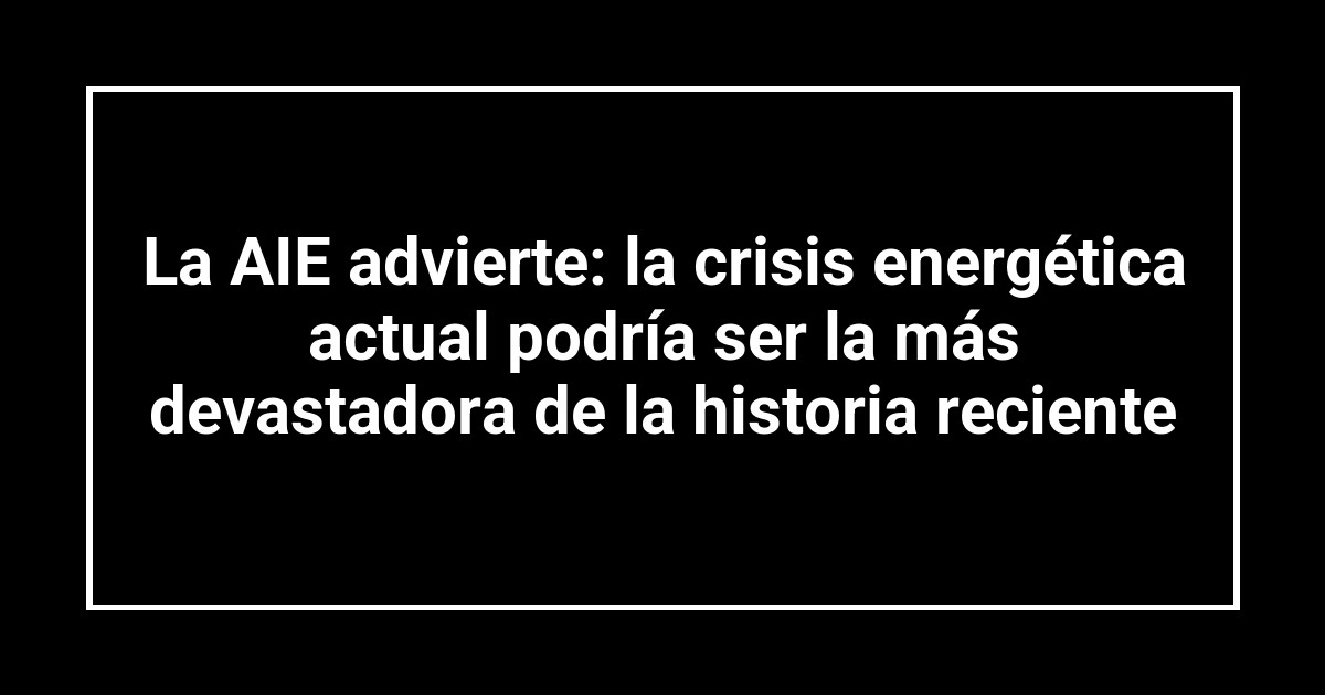 La AIE advierte: la crisis energética actual podría ser la más devastadora de la historia reciente