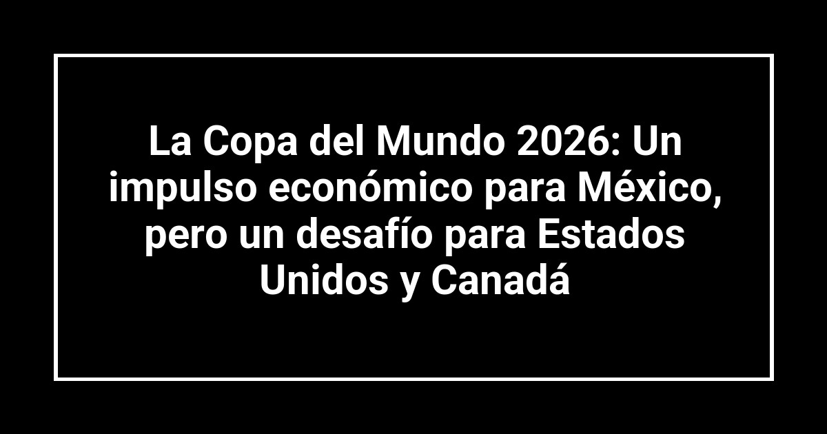 La Copa del Mundo 2026: Un impulso económico para México, pero un desafío para Estados Unidos y Canadá