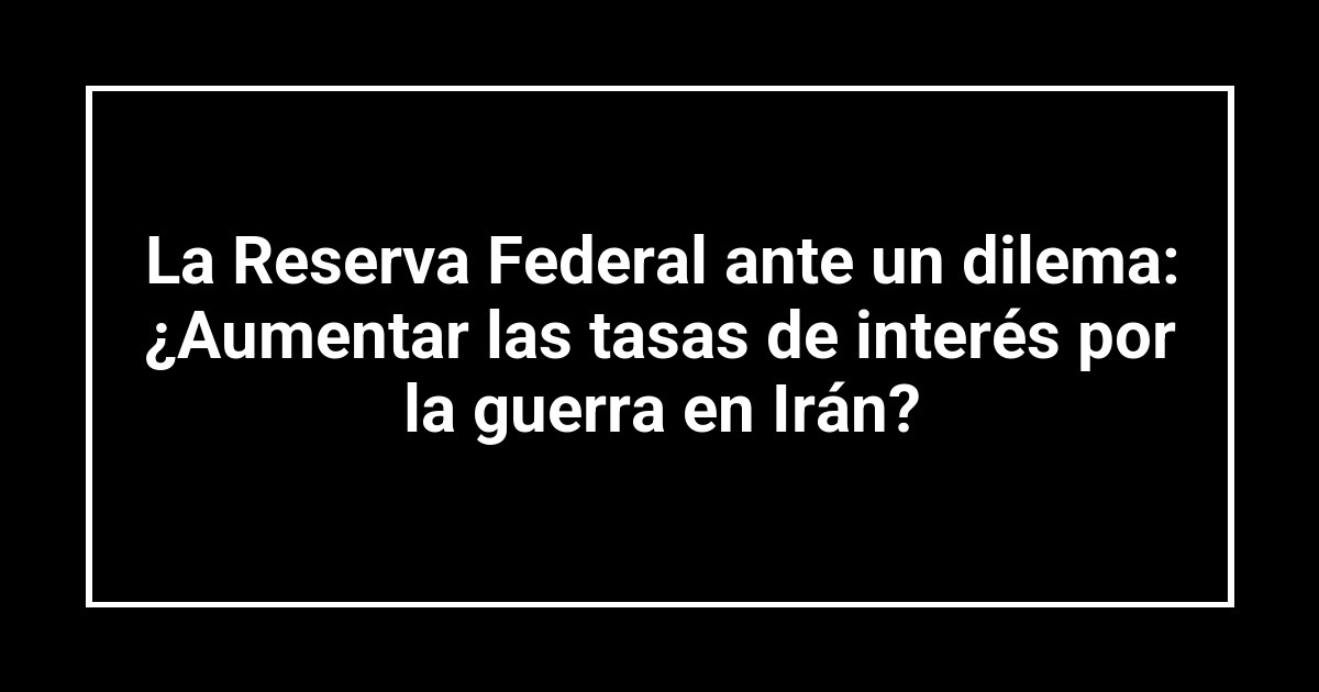 La Reserva Federal ante un dilema: ¿Aumentar las tasas de interés por la guerra en Irán?