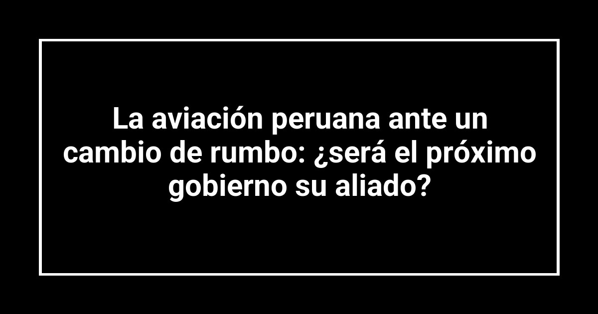 La aviación peruana ante un cambio de rumbo: ¿será el próximo gobierno su aliado?