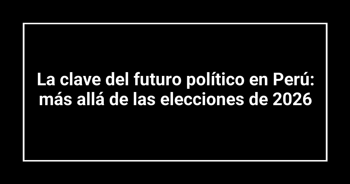 La clave del futuro político en Perú: más allá de las elecciones de 2026