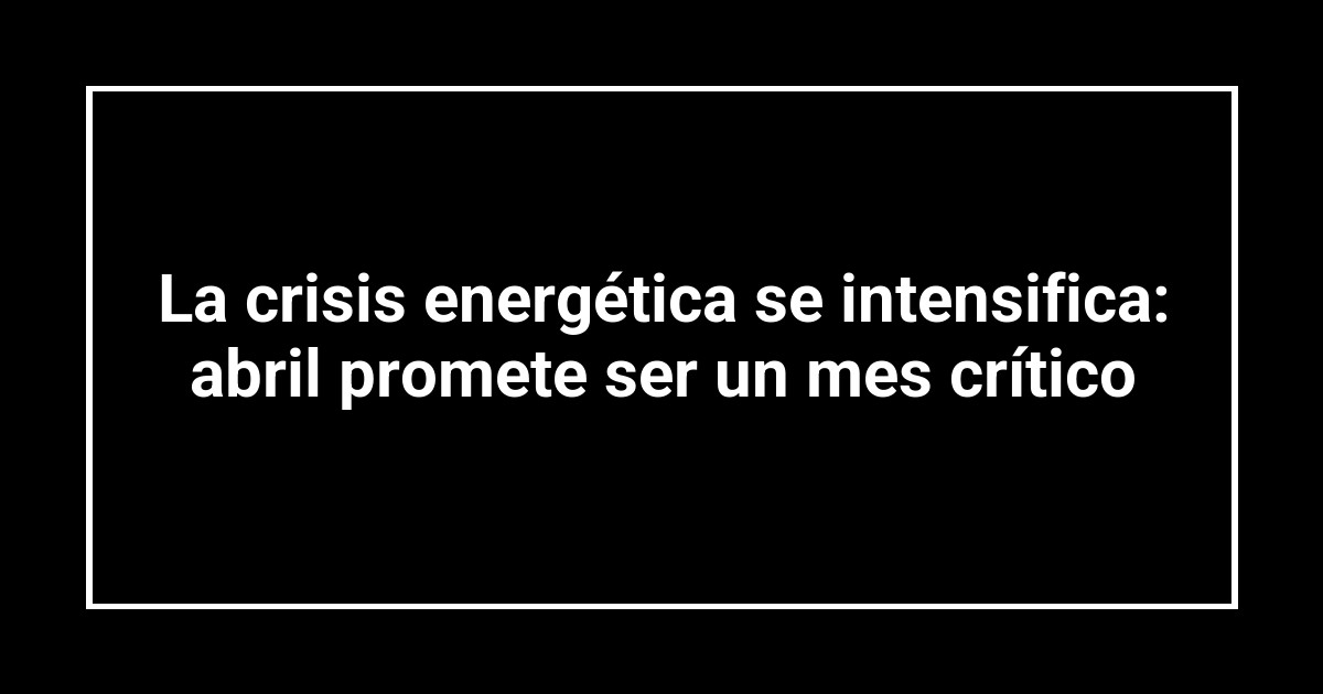 La crisis energética se intensifica: abril promete ser un mes crítico