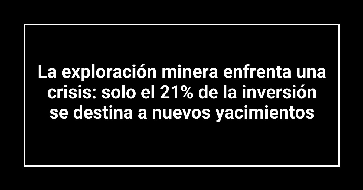 La exploración minera enfrenta una crisis: solo el 21% de la inversión se destina a nuevos yacimientos