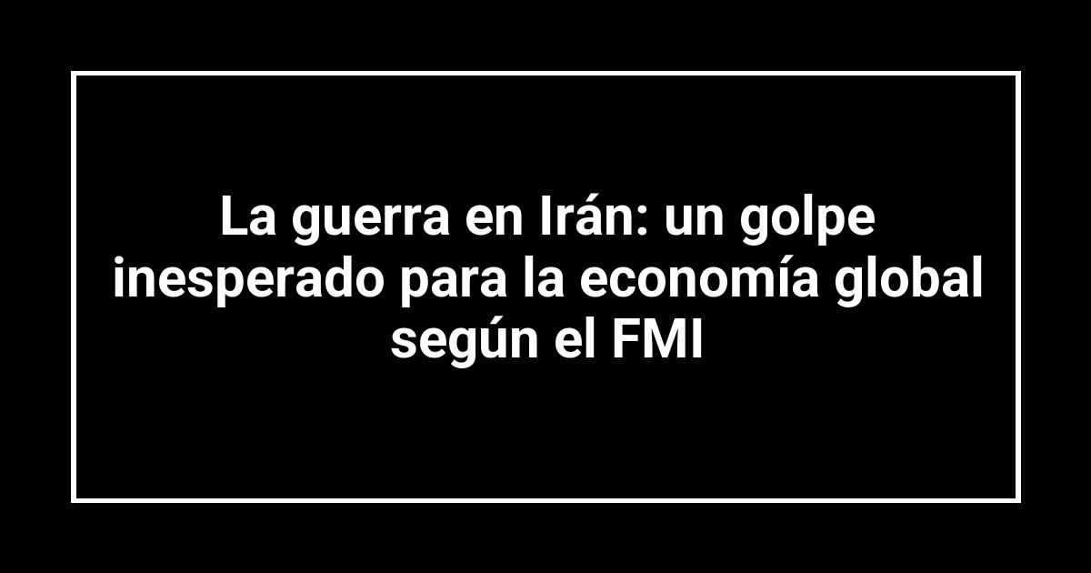 La guerra en Irán: un golpe inesperado para la economía global según el FMI