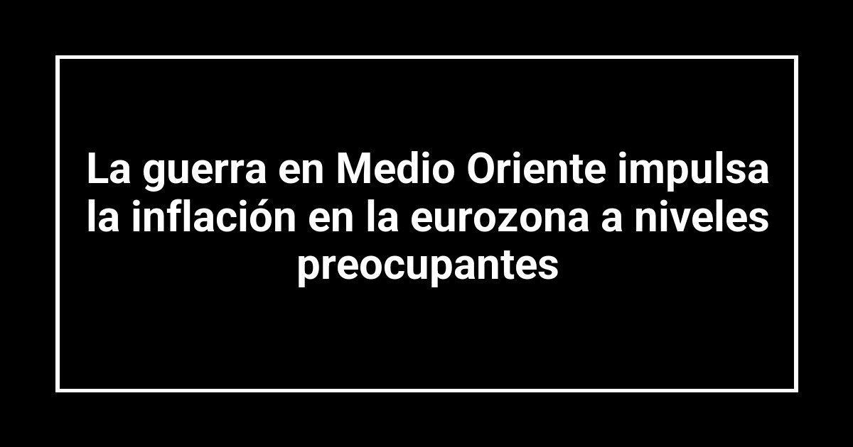 La guerra en Medio Oriente impulsa la inflación en la eurozona a niveles preocupantes