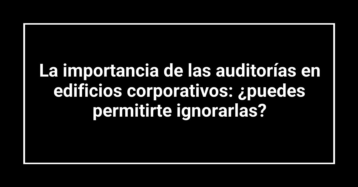 La importancia de las auditorías en edificios corporativos: ¿puedes permitirte ignorarlas?