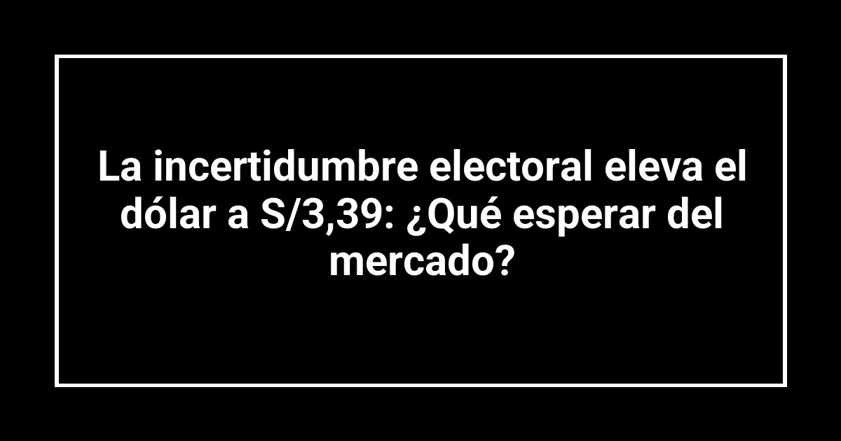 La incertidumbre electoral eleva el dólar a S/3,39: ¿Qué esperar del mercado?