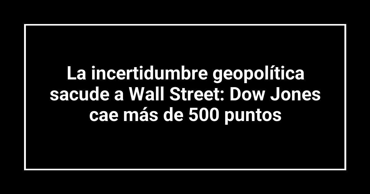 La incertidumbre geopolítica sacude a Wall Street: Dow Jones cae más de 500 puntos