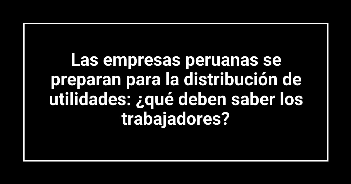 Las empresas peruanas se preparan para la distribución de utilidades: ¿qué deben saber los trabajadores?
