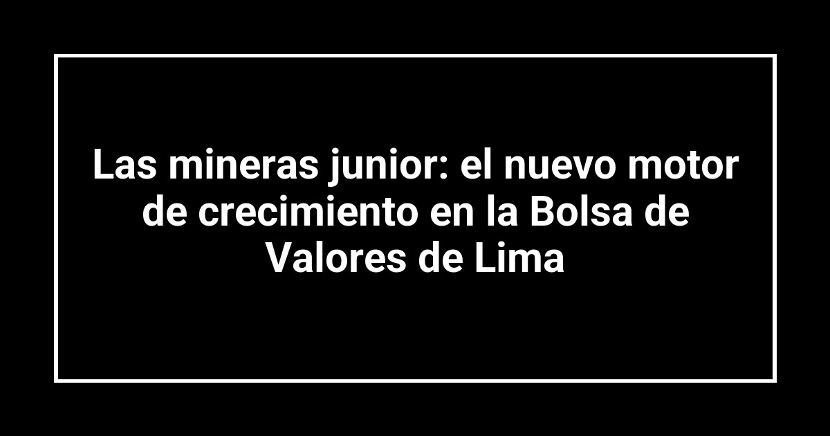 Las mineras junior: el nuevo motor de crecimiento en la Bolsa de Valores de Lima