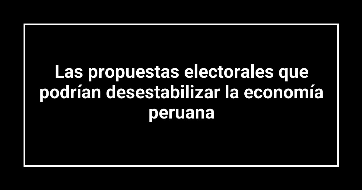 Las propuestas electorales que podrían desestabilizar la economía peruana