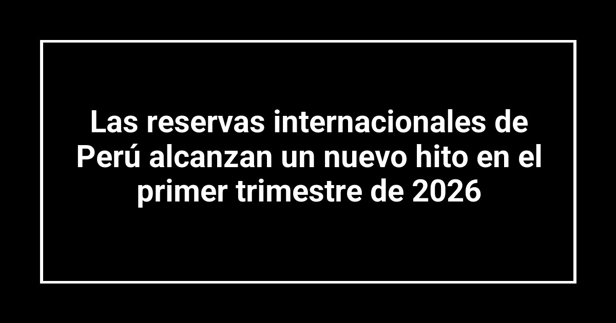 Las reservas internacionales de Perú alcanzan un nuevo hito en el primer trimestre de 2026