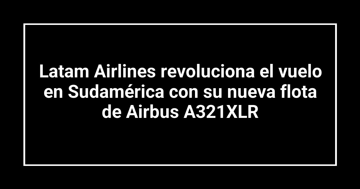 Latam Airlines revoluciona el vuelo en Sudamérica con su nueva flota de Airbus A321XLR