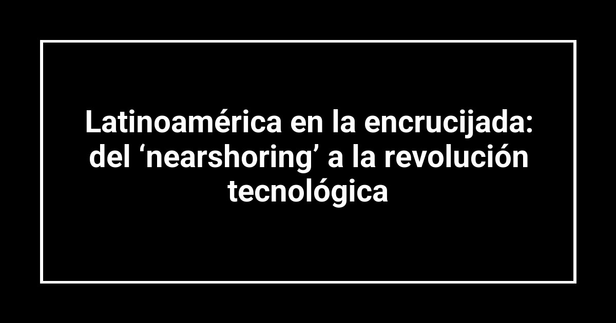 Latinoamérica en la encrucijada: del ‘nearshoring’ a la revolución tecnológica