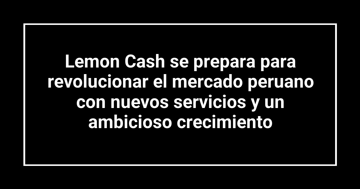 Lemon Cash se prepara para revolucionar el mercado peruano con nuevos servicios y un ambicioso crecimiento