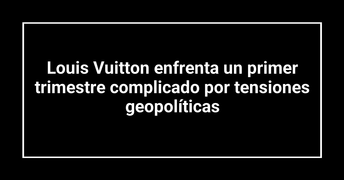Louis Vuitton enfrenta un primer trimestre complicado por tensiones geopolíticas