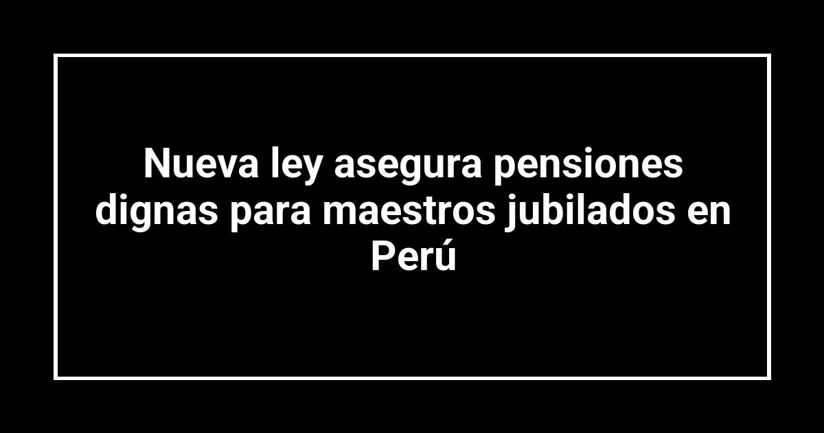 Nueva ley asegura pensiones dignas para maestros jubilados en Perú