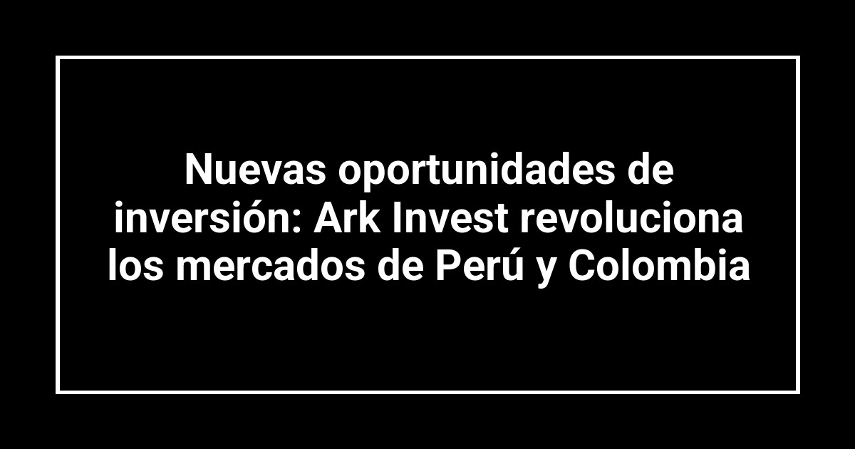 Nuevas oportunidades de inversión: Ark Invest revoluciona los mercados de Perú y Colombia