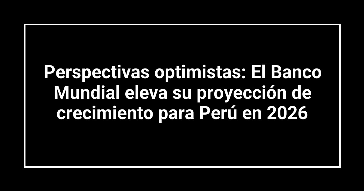 Perspectivas optimistas: El Banco Mundial eleva su proyección de crecimiento para Perú en 2026